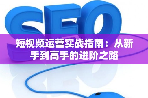 短视频运营实战指南：从新手到高手的进阶之路