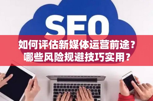 如何评估新媒体运营前途？哪些风险规避技巧实用？