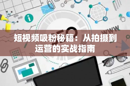 短视频吸粉秘籍：从拍摄到运营的实战指南